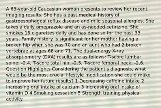 A 63-year-old Caucasian woman presents to review her recent imaging results. She has a past medical history of gastroesophageal reflux disease and mild seasonal allergies. She takes a daily omeprazole and an as-needed cetirizine. She smokes 15 cigarettes daily and has done so for the past 33 years. Family history is significant for her mother having a broken hip when she was 70 and an aunt who had 2 broken vertebrae at ages 68 and 71. The dual-energy X-ray absorptiometry (DXA) results are as follows: T-score lumbar spine: -2.4, T-score total hip: -2.5, T-score femoral neck: -2.6. Question Highlights Considering the patient's diagnosis, what would be the most crucial lifestyle modification she could make to improve her future results? 1 Decreasing caffeine intake 2 Increasing oral intake of calcium 3 Increasing oral intake of vitamin D 4 Smoking cessation 5 Strength training physical activity