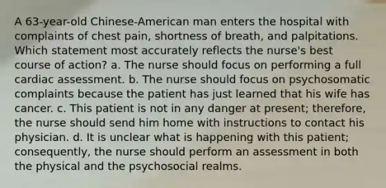 A 63-year-old Chinese-American man enters the hospital with complaints of chest pain, shortness of breath, and palpitations. Which statement most accurately reflects the nurse's best course of action? a. The nurse should focus on performing a full cardiac assessment. b. The nurse should focus on psychosomatic complaints because the patient has just learned that his wife has cancer. c. This patient is not in any danger at present; therefore, the nurse should send him home with instructions to contact his physician. d. It is unclear what is happening with this patient; consequently, the nurse should perform an assessment in both the physical and the psychosocial realms.