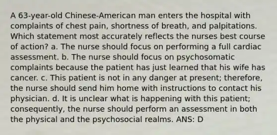 A 63-year-old Chinese-American man enters the hospital with complaints of chest pain, shortness of breath, and palpitations. Which statement most accurately reflects the nurses best course of action? a. The nurse should focus on performing a full cardiac assessment. b. The nurse should focus on psychosomatic complaints because the patient has just learned that his wife has cancer. c. This patient is not in any danger at present; therefore, the nurse should send him home with instructions to contact his physician. d. It is unclear what is happening with this patient; consequently, the nurse should perform an assessment in both the physical and the psychosocial realms. ANS: D