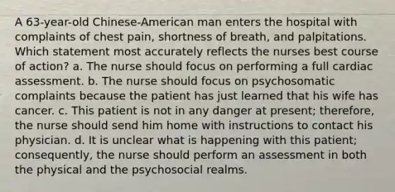 A 63-year-old Chinese-American man enters the hospital with complaints of chest pain, shortness of breath, and palpitations. Which statement most accurately reflects the nurses best course of action? a. The nurse should focus on performing a full cardiac assessment. b. The nurse should focus on psychosomatic complaints because the patient has just learned that his wife has cancer. c. This patient is not in any danger at present; therefore, the nurse should send him home with instructions to contact his physician. d. It is unclear what is happening with this patient; consequently, the nurse should perform an assessment in both the physical and the psychosocial realms.