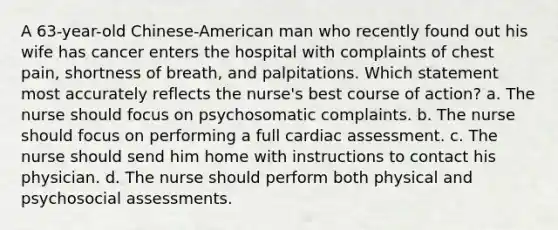 A 63-year-old Chinese-American man who recently found out his wife has cancer enters the hospital with complaints of chest pain, shortness of breath, and palpitations. Which statement most accurately reflects the nurse's best course of action? a. The nurse should focus on psychosomatic complaints. b. The nurse should focus on performing a full cardiac assessment. c. The nurse should send him home with instructions to contact his physician. d. The nurse should perform both physical and psychosocial assessments.