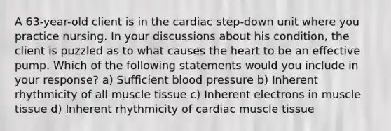 A 63-year-old client is in the cardiac step-down unit where you practice nursing. In your discussions about his condition, the client is puzzled as to what causes the heart to be an effective pump. Which of the following statements would you include in your response? a) Sufficient blood pressure b) Inherent rhythmicity of all muscle tissue c) Inherent electrons in muscle tissue d) Inherent rhythmicity of cardiac muscle tissue