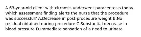 A 63-year-old client with cirrhosis underwent paracentesis today. Which assessment finding alerts the nurse that the procedure was successful? A.Decrease in post-procedure weight B.No residual obtained during procedure C.Substantial decrease in blood pressure D.Immediate sensation of a need to urinate