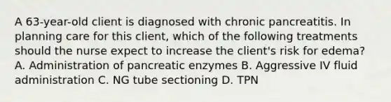 A 63-year-old client is diagnosed with chronic pancreatitis. In planning care for this client, which of the following treatments should the nurse expect to increase the client's risk for edema? A. Administration of pancreatic enzymes B. Aggressive IV fluid administration C. NG tube sectioning D. TPN