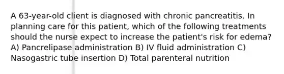 A 63-year-old client is diagnosed with chronic pancreatitis. In planning care for this patient, which of the following treatments should the nurse expect to increase the patient's risk for edema? A) Pancrelipase administration B) IV fluid administration C) Nasogastric tube insertion D) Total parenteral nutrition