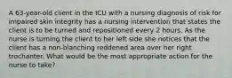 A 63-year-old client in the ICU with a nursing diagnosis of risk for impaired skin integrity has a nursing intervention that states the client is to be turned and repositioned every 2 hours. As the nurse is turning the client to her left side she notices that the client has a non-blanching reddened area over her right trochanter. What would be the most appropriate action for the nurse to take?