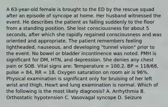 A 63-year-old female is brought to the ED by the rescue squad after an episode of syncope at home. Her husband witnessed the event. He describes the patient as falling suddenly to the floor from a standing position. She lost consciousness for about 5 seconds, after which she rapidly regained consciousness and was oriented and appropriate. The patient remembers feeling lightheaded, nauseous, and developing "tunnel vision" prior to the event. No bowel or bladder incontinence was noted. PMH is significant for DM, HTN, and depression. She denies any chest pain or SOB. Vital signs are: Temperature = 100.2, BP = 118/68, pulse = 84, RR = 18. Oxygen saturation on room air is 96%. Physical examination is significant only for bruising of her left wrist and thigh. Heart and lung examination is normal. Which of the following is the most likely diagnosis? A. Arrhythmia B. Orthostatic hypotension C. Vasovagal syncope D. Seizure