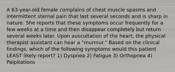 A 63-year-old female complains of chest muscle spasms and intermittent sternal pain that last several seconds and is sharp in nature. She reports that these symptoms occur frequently for a few weeks at a time and then disappear completely but return several weeks later. Upon auscultation of the heart, the physical therapist assistant can hear a "murmur." Based on the clinical findings, which of the following symptoms would this patient LEAST likely report? 1) Dyspnea 2) Fatigue 3) Orthopnea 4) Palpitations