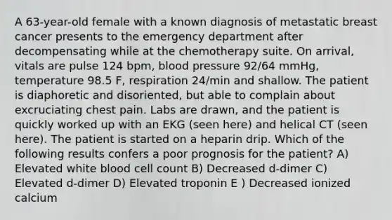 A 63-year-old female with a known diagnosis of metastatic breast cancer presents to the emergency department after decompensating while at the chemotherapy suite. On arrival, vitals are pulse 124 bpm, blood pressure 92/64 mmHg, temperature 98.5 F, respiration 24/min and shallow. The patient is diaphoretic and disoriented, but able to complain about excruciating chest pain. Labs are drawn, and the patient is quickly worked up with an EKG (seen here) and helical CT (seen here). The patient is started on a heparin drip. Which of the following results confers a poor prognosis for the patient? A) Elevated white blood cell count B) Decreased d-dimer C) Elevated d-dimer D) Elevated troponin E ) Decreased ionized calcium