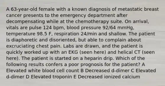 A 63-year-old female with a known diagnosis of metastatic breast cancer presents to the emergency department after decompensating while at the chemotherapy suite. On arrival, vitals are pulse 124 bpm, blood pressure 92/64 mmHg, temperature 98.5 F, respiration 24/min and shallow. The patient is diaphoretic and disoriented, but able to complain about excruciating chest pain. Labs are drawn, and the patient is quickly worked up with an EKG (seen here) and helical CT (seen here). The patient is started on a heparin drip. Which of the following results confers a poor prognosis for the patient? A Elevated white blood cell count B Decreased d-dimer C Elevated d-dimer D Elevated troponin E Decreased ionized calcium