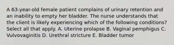 A 63-year-old female patient complains of urinary retention and an inability to empty her bladder. The nurse understands that the client is likely experiencing which of the following conditions? Select all that apply. A. Uterine prolapse B. Vaginal pemphigus C. Vulvovaginitis D. Urethral stricture E. Bladder tumor