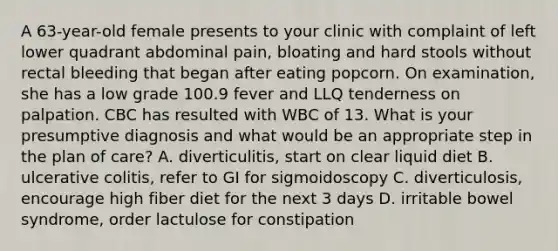 A 63-year-old female presents to your clinic with complaint of left lower quadrant abdominal pain, bloating and hard stools without rectal bleeding that began after eating popcorn. On examination, she has a low grade 100.9 fever and LLQ tenderness on palpation. CBC has resulted with WBC of 13. What is your presumptive diagnosis and what would be an appropriate step in the plan of care? A. diverticulitis, start on clear liquid diet B. ulcerative colitis, refer to GI for sigmoidoscopy C. diverticulosis, encourage high fiber diet for the next 3 days D. irritable bowel syndrome, order lactulose for constipation