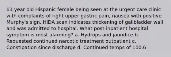 63-year-old Hispanic female being seen at the urgent care clinic with complaints of right upper gastric pain, nausea with positive Murphy's sign. HIDA scan indicates thickening of gallbladder wall and was admitted to hospital. What post-inpatient hospital symptom is most alarming? a. Hydrops and jaundice b. Requested continued narcotic treatment outpatient c. Constipation since discharge d. Continued temps of 100.6