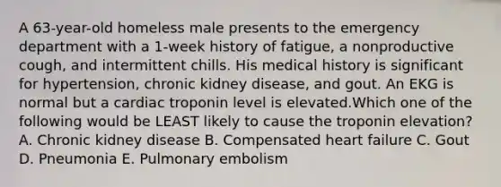 A 63-year-old homeless male presents to the emergency department with a 1-week history of fatigue, a nonproductive cough, and intermittent chills. His medical history is significant for hypertension, chronic kidney disease, and gout. An EKG is normal but a cardiac troponin level is elevated.Which one of the following would be LEAST likely to cause the troponin elevation? A. Chronic kidney disease B. Compensated heart failure C. Gout D. Pneumonia E. Pulmonary embolism