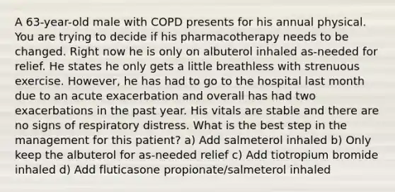 A 63-year-old male with COPD presents for his annual physical. You are trying to decide if his pharmacotherapy needs to be changed. Right now he is only on albuterol inhaled as-needed for relief. He states he only gets a little breathless with strenuous exercise. However, he has had to go to the hospital last month due to an acute exacerbation and overall has had two exacerbations in the past year. His vitals are stable and there are no signs of respiratory distress. What is the best step in the management for this patient? a) Add salmeterol inhaled b) Only keep the albuterol for as-needed relief c) Add tiotropium bromide inhaled d) Add fluticasone propionate/salmeterol inhaled