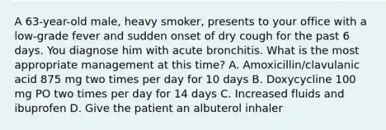 A 63-year-old male, heavy smoker, presents to your office with a low-grade fever and sudden onset of dry cough for the past 6 days. You diagnose him with acute bronchitis. What is the most appropriate management at this time? A. Amoxicillin/clavulanic acid 875 mg two times per day for 10 days B. Doxycycline 100 mg PO two times per day for 14 days C. Increased fluids and ibuprofen D. Give the patient an albuterol inhaler