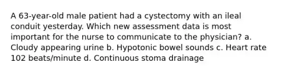 A 63-year-old male patient had a cystectomy with an ileal conduit yesterday. Which new assessment data is most important for the nurse to communicate to the physician? a. Cloudy appearing urine b. Hypotonic bowel sounds c. Heart rate 102 beats/minute d. Continuous stoma drainage