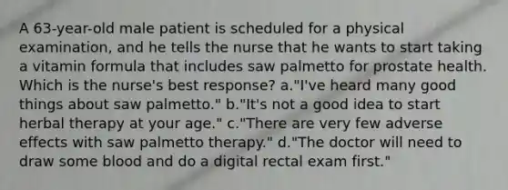 A 63-year-old male patient is scheduled for a physical examination, and he tells the nurse that he wants to start taking a vitamin formula that includes saw palmetto for prostate health. Which is the nurse's best response? a."I've heard many good things about saw palmetto." b."It's not a good idea to start herbal therapy at your age." c."There are very few adverse effects with saw palmetto therapy." d."The doctor will need to draw some blood and do a digital rectal exam first."