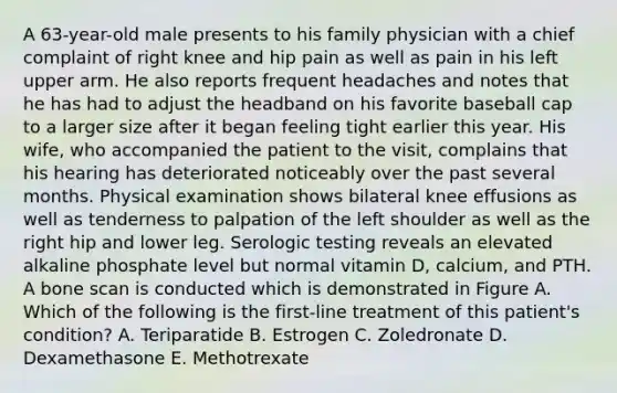 A 63-year-old male presents to his family physician with a chief complaint of right knee and hip pain as well as pain in his left upper arm. He also reports frequent headaches and notes that he has had to adjust the headband on his favorite baseball cap to a larger size after it began feeling tight earlier this year. His wife, who accompanied the patient to the visit, complains that his hearing has deteriorated noticeably over the past several months. Physical examination shows bilateral knee effusions as well as tenderness to palpation of the left shoulder as well as the right hip and lower leg. Serologic testing reveals an elevated alkaline phosphate level but normal vitamin D, calcium, and PTH. A bone scan is conducted which is demonstrated in Figure A. Which of the following is the first-line treatment of this patient's condition? A. Teriparatide B. Estrogen C. Zoledronate D. Dexamethasone E. Methotrexate