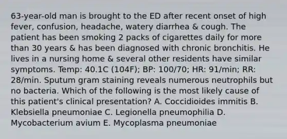 63-year-old man is brought to the ED after recent onset of high fever, confusion, headache, watery diarrhea & cough. The patient has been smoking 2 packs of cigarettes daily for more than 30 years & has been diagnosed with chronic bronchitis. He lives in a nursing home & several other residents have similar symptoms. Temp: 40.1C (104F); BP: 100/70; HR: 91/min; RR: 28/min. Sputum gram staining reveals numerous neutrophils but no bacteria. Which of the following is the most likely cause of this patient's clinical presentation? A. Coccidioides immitis B. Klebsiella pneumoniae C. Legionella pneumophilia D. Mycobacterium avium E. Mycoplasma pneumoniae