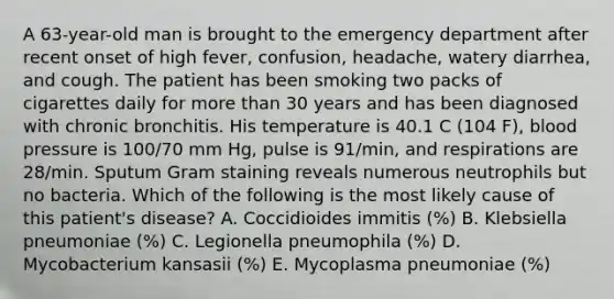 A 63-year-old man is brought to the emergency department after recent onset of high fever, confusion, headache, watery diarrhea, and cough. The patient has been smoking two packs of cigarettes daily for more than 30 years and has been diagnosed with chronic bronchitis. His temperature is 40.1 C (104 F), blood pressure is 100/70 mm Hg, pulse is 91/min, and respirations are 28/min. Sputum Gram staining reveals numerous neutrophils but no bacteria. Which of the following is the most likely cause of this patient's disease? A. Coccidioides immitis (%) B. Klebsiella pneumoniae (%) C. Legionella pneumophila (%) D. Mycobacterium kansasii (%) E. Mycoplasma pneumoniae (%)