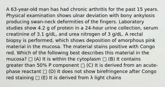 A 63-year-old man has had chronic arthritis for the past 15 years. Physical examination shows ulnar deviation with bony ankylosis producing swan-neck deformities of the fingers. Laboratory studies show 4.2 g of protein in a 24-hour urine collection, serum creatinine of 3.1 g/dL, and urea nitrogen of 3 g/dL. A rectal biopsy is performed, which shows deposition of amorphous pink material in the mucosa. The material stains positive with Congo red. Which of the following best describes this material in the mucosa? □ (A) It is within the cytoplasm □ (B) It contains <a href='https://www.questionai.com/knowledge/ktgHnBD4o3-greater-than' class='anchor-knowledge'>greater than</a> 50% P component □ (C) It is derived from an acute-phase reactant □ (D) It does not show birefringence after Congo red staining □ (E) It is derived from λ light chains