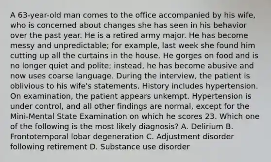 A 63-year-old man comes to the office accompanied by his wife, who is concerned about changes she has seen in his behavior over the past year. He is a retired army major. He has become messy and unpredictable; for example, last week she found him cutting up all the curtains in the house. He gorges on food and is no longer quiet and polite; instead, he has become abusive and now uses coarse language. During the interview, the patient is oblivious to his wife's statements. History includes hypertension. On examination, the patient appears unkempt. Hypertension is under control, and all other findings are normal, except for the Mini-Mental State Examination on which he scores 23. Which one of the following is the most likely diagnosis? A. Delirium B. Frontotemporal lobar degeneration C. Adjustment disorder following retirement D. Substance use disorder