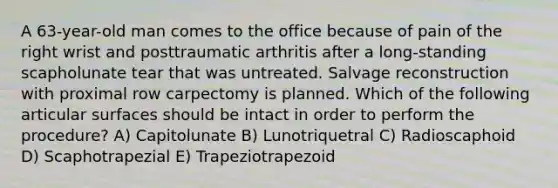 A 63-year-old man comes to the office because of pain of the right wrist and posttraumatic arthritis after a long-standing scapholunate tear that was untreated. Salvage reconstruction with proximal row carpectomy is planned. Which of the following articular surfaces should be intact in order to perform the procedure? A) Capitolunate B) Lunotriquetral C) Radioscaphoid D) Scaphotrapezial E) Trapeziotrapezoid