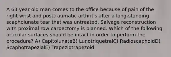 A 63-year-old man comes to the office because of pain of the right wrist and posttraumatic arthritis after a long-standing scapholunate tear that was untreated. Salvage reconstruction with proximal row carpectomy is planned. Which of the following articular surfaces should be intact in order to perform the procedure? A) CapitolunateB) LunotriquetralC) RadioscaphoidD) ScaphotrapezialE) Trapeziotrapezoid