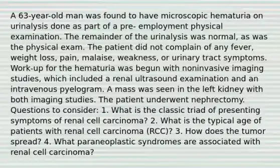 A 63-year-old man was found to have microscopic hematuria on urinalysis done as part of a pre- employment physical examination. The remainder of the urinalysis was normal, as was the physical exam. The patient did not complain of any fever, weight loss, pain, malaise, weakness, or urinary tract symptoms. Work-up for the hematuria was begun with noninvasive imaging studies, which included a renal ultrasound examination and an intravenous pyelogram. A mass was seen in the left kidney with both imaging studies. The patient underwent nephrectomy. Questions to consider: 1. What is the classic triad of presenting symptoms of renal cell carcinoma? 2. What is the typical age of patients with renal cell carcinoma (RCC)? 3. How does the tumor spread? 4. What paraneoplastic syndromes are associated with renal cell carcinoma?