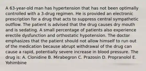 A 63-year-old man has hypertension that has not been optimally controlled with a 3-drug regimen. He is provided an electronic prescription for a drug that acts to suppress central sympathetic outflow. The patient is advised that the drug causes dry mouth and is sedating. A small percentage of patients also experience erectile dysfunction and orthostatic hypotension. The doctor emphasizes that the patient should not allow himself to run out of the medication because abrupt withdrawal of the drug can cause a rapid, potentially severe increase in blood pressure. The drug is: A. Clonidine B. Mirabegron C. Prazosin D. Propranolol E. Yohimbine