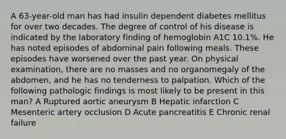 A 63-year-old man has had insulin dependent diabetes mellitus for over two decades. The degree of control of his disease is indicated by the laboratory finding of hemoglobin A1C 10.1%. He has noted episodes of abdominal pain following meals. These episodes have worsened over the past year. On physical examination, there are no masses and no organomegaly of the abdomen, and he has no tenderness to palpation. Which of the following pathologic findings is most likely to be present in this man? A Ruptured aortic aneurysm B Hepatic infarction C Mesenteric artery occlusion D Acute pancreatitis E Chronic renal failure