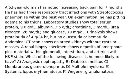 A 63-year-old man has noted increasing back pain for 7 months. He has had three respiratory tract infections with Streptococcus pneumoniae within the past year. On examination, he has pitting edema to his thighs. Laboratory studies show total serum protein, 9.6 g/dL; albumin, 3.5 g/dL; creatinine, 3 mg/dL; urea nitrogen, 28 mg/dL; and glucose, 79 mg/dL. Urinalysis shows proteinuria of 4 g/24 hr, but no glucosuria or hematuria. Abdominal CT scan shows enlarged kidneys without cysts or masses. A renal biopsy specimen shows deposits of amorphous pink material within glomeruli, interstitium, and arteries with H&E stain. Which of the following diseases is he most likely to have? A) Analgesic nephropathy B) Diabetes mellitus C) Membranous glomerulonephritis D) Multiple myeloma E) Systemic lupus erythematosus F) Wegener granulomatosis