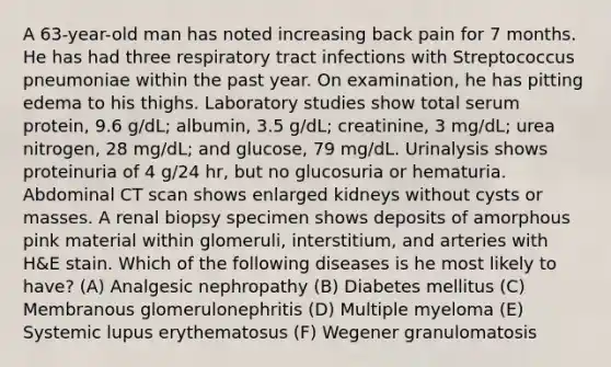 A 63-year-old man has noted increasing back pain for 7 months. He has had three respiratory tract infections with Streptococcus pneumoniae within the past year. On examination, he has pitting edema to his thighs. Laboratory studies show total serum protein, 9.6 g/dL; albumin, 3.5 g/dL; creatinine, 3 mg/dL; urea nitrogen, 28 mg/dL; and glucose, 79 mg/dL. Urinalysis shows proteinuria of 4 g/24 hr, but no glucosuria or hematuria. Abdominal CT scan shows enlarged kidneys without cysts or masses. A renal biopsy specimen shows deposits of amorphous pink material within glomeruli, interstitium, and arteries with H&E stain. Which of the following diseases is he most likely to have? (A) Analgesic nephropathy (B) Diabetes mellitus (C) Membranous glomerulonephritis (D) Multiple myeloma (E) Systemic lupus erythematosus (F) Wegener granulomatosis