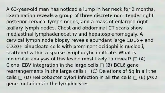 A 63-year-old man has noticed a lump in her neck for 2 months. Examination reveals a group of three discrete non- tender right posterior cervical lymph nodes, and a mass of enlarged right axillary lymph nodes. Chest and abdominal CT scans show mediastinal lymphadenopathy and hepatosplenomegaly. A cervical lymph node biopsy reveals abundant large CD15+ and CD30+ binucleate cells with prominent acidophilic nucleoli, scattered within a sparse lymphocytic infiltrate. What is molecular analysis of this lesion most likely to reveal? □ (A) Clonal EBV integration in the large cells □ (B) BCL6 gene rearrangements in the large cells □ (C) Deletions of 5q in all the cells □ (D) Helicobacter pylori infection in all the cells □ (E) JAK2 gene mutations in the lymphocytes