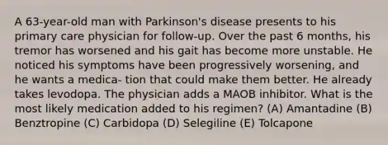 A 63-year-old man with Parkinson's disease presents to his primary care physician for follow-up. Over the past 6 months, his tremor has worsened and his gait has become more unstable. He noticed his symptoms have been progressively worsening, and he wants a medica- tion that could make them better. He already takes levodopa. The physician adds a MAOB inhibitor. What is the most likely medication added to his regimen? (A) Amantadine (B) Benztropine (C) Carbidopa (D) Selegiline (E) Tolcapone