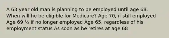 A 63-year-old man is planning to be employed until age 68. When will he be eligible for Medicare? Age 70, if still employed Age 69 ½ if no longer employed Age 65, regardless of his employment status As soon as he retires at age 68