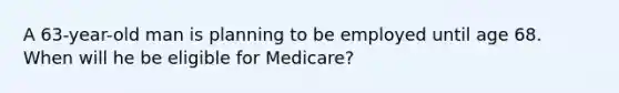 A 63-year-old man is planning to be employed until age 68. When will he be eligible for Medicare?