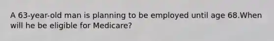 A 63-year-old man is planning to be employed until age 68.When will he be eligible for Medicare?