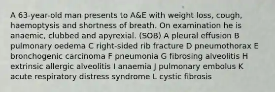 A 63-year-old man presents to A&E with weight loss, cough, haemoptysis and shortness of breath. On examination he is anaemic, clubbed and apyrexial. (SOB) A pleural effusion B pulmonary oedema C right-sided rib fracture D pneumothorax E bronchogenic carcinoma F pneumonia G fibrosing alveolitis H extrinsic allergic alveolitis I anaemia J pulmonary embolus K acute respiratory distress syndrome L cystic fibrosis