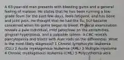 A 63-year-old man presents with bleeding gums and a general feeling of malaise. He states that he has been running a low-grade fever for the past few days, feels fatigued, and has bone and joint pain. He thought that he had the flu, but became concerned when his gums began to bleed. Physical examination reveals a pale individual, mild petechiae on the extremities, gingival hyperplasia, and a palpable spleen. A CBC reveals pancytopenia and blasts with Auer rods on the differential. What is the most likely diagnosis? 1 Chronic lymphocytic leukemia (CLL) 2 Acute myelogenous leukemia (AML) 3 Multiple myeloma 4 Chronic myelogenous leukemia (CML) 5 Polycythemia vera