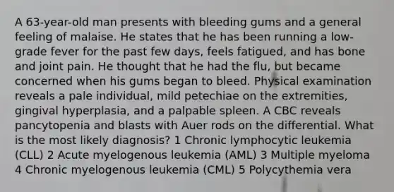 A 63-year-old man presents with bleeding gums and a general feeling of malaise. He states that he has been running a low-grade fever for the past few days, feels fatigued, and has bone and joint pain. He thought that he had the flu, but became concerned when his gums began to bleed. Physical examination reveals a pale individual, mild petechiae on the extremities, gingival hyperplasia, and a palpable spleen. A CBC reveals pancytopenia and blasts with Auer rods on the differential. What is the most likely diagnosis? 1 Chronic lymphocytic leukemia (CLL) 2 Acute myelogenous leukemia (AML) 3 Multiple myeloma 4 Chronic myelogenous leukemia (CML) 5 Polycythemia vera