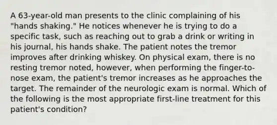 A 63-year-old man presents to the clinic complaining of his "hands shaking." He notices whenever he is trying to do a specific task, such as reaching out to grab a drink or writing in his journal, his hands shake. The patient notes the tremor improves after drinking whiskey. On physical exam, there is no resting tremor noted, however, when performing the finger-to-nose exam, the patient's tremor increases as he approaches the target. The remainder of the neurologic exam is normal. Which of the following is the most appropriate first-line treatment for this patient's condition?