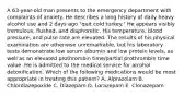 A 63-year-old man presents to the emergency department with complaints of anxiety. He describes a long history of daily heavy alcohol use and 2 days ago "quit cold turkey." He appears visibly tremulous, flushed, and diaphoretic. His temperature, blood pressure, and pulse rate are elevated. The results of his physical examination are otherwise unremarkable, but his laboratory tests demonstrate low serum albumin and low protein levels, as well as an elevated prothrombin time/partial prothrombin time value. He is admitted to the medical service for alcohol detoxification. Which of the following medications would be most appropriate in treating this patient? A. Alprazolam B. Chlordiazepoxide C. Diazepam D. Lorazepam E. Clonazepam