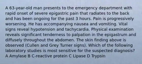 A 63-year-old man presents to the emergency department with rapid onset of severe epigastric pain that radiates to the back and has been ongoing for the past 3 hours. Pain is progressively worsening. He has accompanying nausea and vomiting. Vital signs reveal hypotension and tachycardia. Physical examination reveals significant tenderness to palpation in the epigastrum and diffusely throughout the abdomen. The skin finding above is observed (Cullen and Grey Turner signs). Which of the following laboratory studies is most sensitive for the suspected diagnosis? A Amylase B C-reactive protein C Lipase D Trypsin