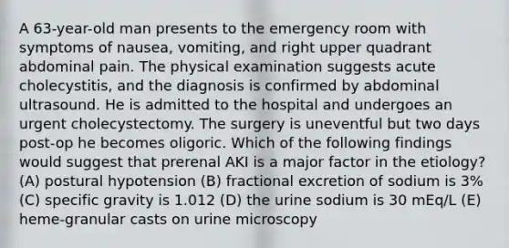 A 63-year-old man presents to the emergency room with symptoms of nausea, vomiting, and right upper quadrant abdominal pain. The physical examination suggests acute cholecystitis, and the diagnosis is confirmed by abdominal ultrasound. He is admitted to the hospital and undergoes an urgent cholecystectomy. The surgery is uneventful but two days post-op he becomes oligoric. Which of the following findings would suggest that prerenal AKI is a major factor in the etiology? (A) postural hypotension (B) fractional excretion of sodium is 3% (C) specific gravity is 1.012 (D) the urine sodium is 30 mEq/L (E) heme-granular casts on urine microscopy