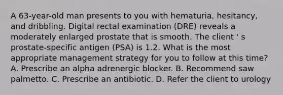 A 63-year-old man presents to you with hematuria, hesitancy, and dribbling. Digital rectal examination (DRE) reveals a moderately enlarged prostate that is smooth. The client ' s prostate-specific antigen (PSA) is 1.2. What is the most appropriate management strategy for you to follow at this time? A. Prescribe an alpha adrenergic blocker. B. Recommend saw palmetto. C. Prescribe an antibiotic. D. Refer the client to urology