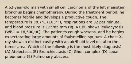 A 63-year-old man with small cell carcinoma of the left mainstem bronchus begins chemotherapy. During the treatment period, he becomes febrile and develops a productive cough. The temperature is 38.7°C (103°F), respirations are 32 per minute, and blood pressure is 125/85 mm Hg. A CBC shows leukocytosis (WBC = 18,500/μL). The patient's cough worsens, and he begins expectorating large amounts of foulsmelling sputum. A chest X-ray shows a distinct cavity with an air/fl uid level distal to the tumor area. Which of the following is the most likely diagnosis? (A) Atelectasis (B) Bronchiectasis (C) Ghon complex (D) Lobar pneumonia (E) Pulmonary abscess