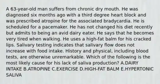 A 63-year-old man suffers from chronic dry mouth. He was diagnosed six months ago with a third degree heart block and was prescribed atropine for the associated bradycardia. He is scheduled for a pacemaker. He has not changed his diet recently but admits to being an avid dairy eater. He says that he becomes very tired when walking. He uses a high-fat balm for his cracked lips. Salivary testing indicates that salivary flow does not increase with food intake. History and physical, including blood tests, are otherwise unremarkable. Which of the following is the most likely cause for his lack of saliva production? A.DAIRY INTAKE B.ATROPINE C.EXERCISE D.HIGH-FAT BALM E.HYPERTONIC SALIVA