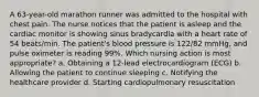 A 63-year-old marathon runner was admitted to the hospital with chest pain. The nurse notices that the patient is asleep and the cardiac monitor is showing sinus bradycardia with a heart rate of 54 beats/min. The patient's blood pressure is 122/82 mmHg, and pulse oximeter is reading 99%. Which nursing action is most appropriate? a. Obtaining a 12-lead electrocardiogram (ECG) b. Allowing the patient to continue sleeping c. Notifying the healthcare provider d. Starting cardiopulmonary resuscitation